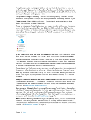 Page 33 Chapter  3    Basics 33
Family Sharing requires you to sign in to iCloud with your Apple ID. You will also be asked to 
confirm the Apple ID you use for the iTunes Store, App Store, and iBooks Store. It is available on 
devices with iOS 8, Mac computers with OS X Yosemite, and PCs with iCloud for Windows 4.0. Y ou 
can be part of only one family group at a time.
Set up Family Sharing. Go to Settings > iCloud > Set Up Family Sharing. Follow the onscreen 
instructions to set up Family Sharing as the...