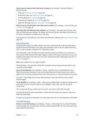 Page 38 Chapter  3    Basics 38
Allow access to features when iPod touch is locked. Go to Settings > Passcode. Optional 
features include:
 •Today (see Notification Center on page 30 )
 •Notifications View (see Notification Center on page 30)
 •Siri (if enabled; see Siri settings on page 42)
 •Passbook (see Chapter 26, Passbook, on page 11 6 )
 •Reply with Message (see Make and answer calls on page 68)
Allow access to Control Center when iPod touch is locked. Go to Settings > Control Center. See 
Control...