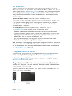 Page 39 Chapter  3    Basics 39
Find My iPod touch
Find My iPod touch can help you locate and secure your iPod touch using the free Find My 
iPhone app (available in the App Store) on another iPod touch, iPhone, or iPad, or using a Mac or 
PC web browser signed in to www.icloud.com/find. Find My iPod touch includes Activation Lock, 
which is designed to prevent anyone else from using your iPod touch if you ever lose it. Your 
Apple ID and password are required to turn off Find My iPod touch, or to erase and...