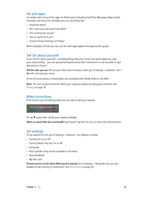Page 42 Chapter  4    Siri 42
Siri and apps
Siri works with many of the apps on iPod touch, including FaceTime, Messages, Maps, Clock, 
Calendar, and more. For example, you can say things like:
 •“FaceTime Mom”
 •“Do I have any new texts from Rick?”
 •“I’m running low on gas”
 •“Set an alarm for 8 a.m.”
 •“Cancel all my meetings on Friday”
More examples of how you can use Siri with apps appear throughout this guide.
Tell Siri about yourself
If you tell Siri about yourself—including things like your home and...