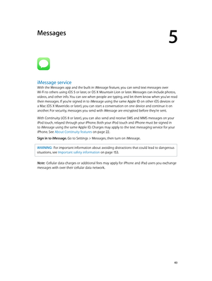 Page 435
  43
Messages
iMessage service
With the Messages app and the built-in iMessage feature, you can send text messages over 
Wi-Fi to others using iOS 5 or later, or OS X Mountain Lion or later. Messages can include photos, 
videos, and other info. You can see when people are typing, and let them know when you’ve read 
their messages. If you’re signed in to iMessage using the same Apple ID on other iOS devices or 
a Mac (OS X Mavericks or later), you can start a conversation on one device and continue it...