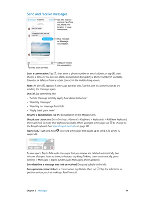 Page 44 Chapter  5    Messages 44
Send and receive messages
Send a photo or video.
Add your voice to 
the conversation.
Get info, make a 
voice or FaceTime 
call, share your 
location, or mute 
notifications.
Blue indicates
an iMessage
conversation.
Start a conversation. Tap , then enter a phone number or email address, or tap , then 
choose a contact. You can also start a conversation by tapping a phone number in Contacts, 
Calendar, or Safari, or from a recent contact in the multitasking screen.
Note:  An...