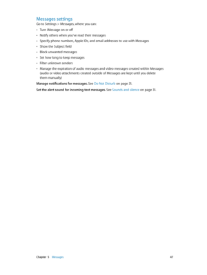 Page 47 Chapter  5    Messages 47
Messages settings
Go to Settings > Messages, where you can:
 •Turn iMessage on or off
 •Notify others when you’ve read their messages
 •Specify phone numbers, Apple IDs, and email addresses to use with Messages
 •Show the Subject field
 •Block unwanted messages
 •Set how long to keep messages
 •Filter unknown senders
 •Manage the expiration of audio messages and video messages created within Messages 
(audio or video attachments created outside of Messages are kept until you...