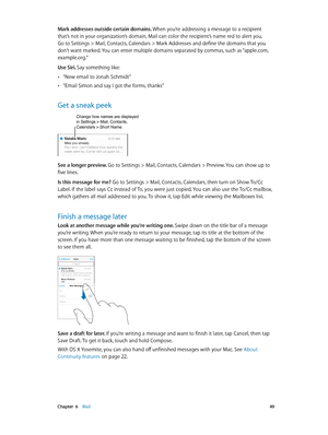 Page 49 Chapter  6    Mail 49
Mark addresses outside certain domains. When you’re addressing a message to a recipient 
that’s not in your organization’s domain, Mail can color the recipient’s name red to alert you. 
Go to Settings > Mail, Contacts, Calendars > Mark Addresses and define the domains that you 
don’t want marked. You can enter multiple domains separated by commas, such as “apple.com, 
example.org.”
Use Siri. Say something like:
 •“New email to Jonah Schmidt”
 •“Email Simon and say I got the forms,...