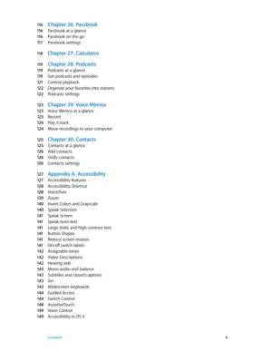 Page 611 6 Chapter 26:  Passbook
11 6 Passbook at a glance
11 6 Passbook on the go
11 7 Passbook settings
11 8 Chapter 27:  Calculat or
11 9 Chapter 28:  Podcasts
11 9 Podcasts at a glance
11 9 Get podcasts and episodes
121 Control playback
12 2 Organize your favorites into stations
12 2 Podcasts settings
12 3 Chapter 29:  Voice Memos
12 3 Voice Memos at a glance
12 3 Record
124 Play it back
124 Move recordings to your computer
125 Chapter 30:  Contac ts
125 Contacts at a glance
12 6 Add contacts
12 6 Unify...