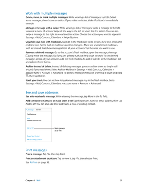 Page 51 Chapter  6    Mail 51
Work with multiple messages
Delete, move, or mark multiple messages. While viewing a list of messages, tap Edit. Select 
some messages, then choose an action. If you make a mistake, shake iPod touch immediately 
to undo.
Manage a message with a swipe. While viewing a list of messages, swipe a message to the left 
to reveal a menu of actions. Swipe all the way to the left to select the first action. You can also 
swipe a message to the right to reveal another action. Choose the...