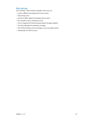 Page 52 Chapter  6    Mail 52
Mail settings
Go to Settings > Mail, Contacts, Calendars, where you can:
 •Create a different mail signature for each account
 •Add mail accounts
 •Set Out of Office replies for Exchange mail accounts
 •Bcc yourself on every message you send
 •Turn on Organize by Thread to group related messages together
 •Turn off confirmation for deleting a message
 •Turn off Push delivery of new messages, to save on battery power
 •Temporarily turn off an account 