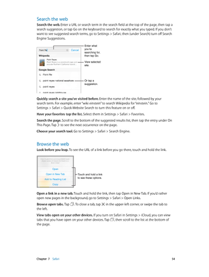 Page 54 Chapter  7    Safari 54
Search the web
Search the web. Enter a URL or search term in the search field at the top of the page, then tap a 
search suggestion, or tap Go on the keyboard to search for exactly what you typed. If you don’t 
want to see suggested search terms, go to Settings > Safari, then (under Search) turn off Search 
Engine Suggestions.
Enter what you’re 
searching for, 
then tap Go.
Or tap a 
suggestion.
View selected 
site.
Quickly search a site you’ve visited before. Enter the name of...