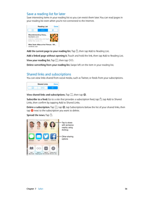 Page 56 Chapter  7    Safari 56
Save a reading list for later
Save interesting items in your reading list so you can revisit them later. You can read pages in 
your reading list even when you’re not connected to the Internet.
Add the current page to your reading list. Tap , then tap Add to Reading List.
Add a linked page without opening it. Touch and hold the link, then tap Add to Reading List.
View your reading list. Tap 
, then tap .
Delete something from your reading list. Swipe left on the item in your...