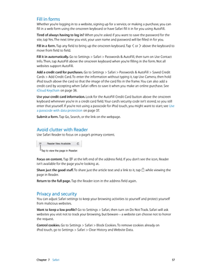 Page 57 Chapter  7    Safari 57
Fill in forms
Whether you’re logging in to a website, signing up for a service, or making a purchase, you can 
fill in a web form using the onscreen keyboard or have Safari fill it in for you using AutoFill.
Tired of always having to log in? When you’re asked if you want to save the password for the 
site, tap Yes. The next time you visit, your user name and password will be filled in for you.
Fill in a form. Tap any field to bring up the onscreen keyboard. Tap 
 or  above the...