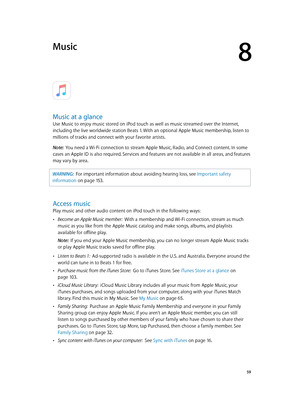 Page 598
  59
Music
Music at a glance
Use Music to enjoy music stored on iPod touch as well as music streamed over the Internet, 
including the live worldwide station Beats 1. With an optional Apple Music membership, listen to 
millions of tracks and connect with your favorite artists.
Note:  You need a Wi-Fi connection to stream Apple Music, Radio, and Connect content. In some 
cases an Apple ID is also required. Services and features are not available in all areas, and features 
may vary by area.
WARNING:...