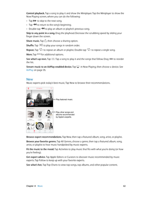 Page 62 Chapter  8    Music 62
Control playback. Tap a song to play it and show the Miniplayer. Tap the Miniplayer to show the 
Now Playing screen, where you can do the following:
 •Tap  to skip to the next song.
 •Tap  to return to the song’s beginning.
 •Double-tap  to play an album or playlist’s previous song.
Skip to any point in a song. Drag the playhead. Decrease the scrubbing speed by sliding your 
finger down the screen.
Share music. Tap 
, then choose a sharing option.
Shuffle. Tap 
 to play your songs...