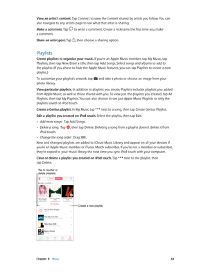 Page 64 Chapter  8    Music 64
View an artist’s content. Tap Connect to view the content shared by artists you follow. You can 
also navigate to any artist’s page to see what that artist is sharing.
Make a comment. Tap 
 to write a comment. Create a nickname the first time you make 
a comment.
Share an artist post. Tap 
, then choose a sharing option.
Playlists
Create playlists to organize your music. If you’re an Apple Music member, tap My Music, tap 
Playlists, then tap New. Enter a title, then tap Add Songs....