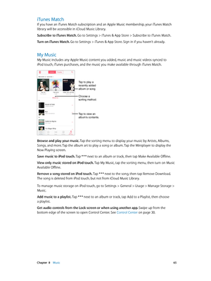 Page 65 Chapter  8    Music 65
iTunes Match
If you have an iTunes Match subscription and an Apple Music membership, your iTunes Match 
library will be accessible in iCloud Music Library.
Subscribe to iTunes Match. 
Go to Settings > iTunes & App Store > Subscribe to iTunes Match.
Turn on iTunes Match. Go to Settings > iTunes & App Store. Sign in if you haven’t already.
My Music
My Music includes any Apple Music content you added, music and music videos synced to 
iPod touch, iTunes purchases, and the music you...