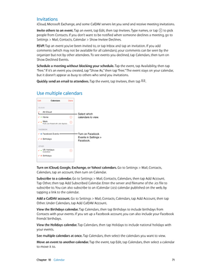 Page 71 Chapter  10    Calendar 71
Invitations
iCloud, Microsoft Exchange, and some CalDAV servers let you send and receive meeting invitations.
Invite others to an event. Tap an event, tap Edit, then tap Invitees. Type names, or tap 
 to pick 
people from Contacts. If you don’t want to be notified when someone declines a meeting, go to 
Settings > Mail, Contacts, Calendar > Show Invitee Declines.
RSVP. Tap an event you’ve been invited to, or tap Inbox and tap an invitation. If you add 
comments (which may not...