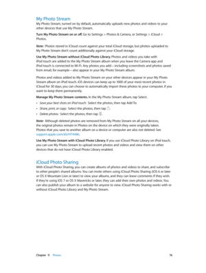 Page 76 Chapter  11    Photos 76
My Photo Stream
My Photo Stream, turned on by default, automatically uploads new photos and videos to your 
other devices that use My Photo Stream.
Turn My Photo Stream on or off. 
Go to Settings > Photos & Camera, or Settings > iCloud > 
Photos.
Note:  Photos stored in iCloud count against your total iCloud storage, but photos uploaded to 
My Photo Stream don’t count additionally against your iCloud storage.
Use My Photo Stream without iCloud Photo Library. Photos and videos...