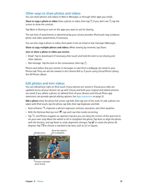 Page 78 Chapter  11    Photos 78
Other ways to share photos and videos
You can share photos and videos in Mail or Messages, or through other apps you install. 
Share or copy a photo or video. View a photo or video, then tap 
. If you don’t see , tap the 
screen to show the controls.
Tap More in Sharing to turn on the apps you want to use for sharing. 
The size limit of attachments is determined by your service provider. iPod touch may compress 
photo and video attachments, if necessary.
You can also copy a...