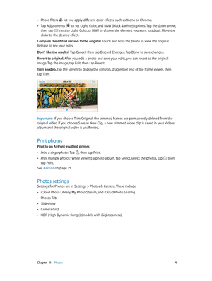 Page 79 Chapter  11    Photos 79
 •Photo filters  let you apply different color effects, such as Mono or Chrome.
 •Tap Adjustments  to set Light, Color, and B&W (black & white) options. Tap the down arrow, 
then tap  next to Light, Color, or B&W to choose the element you want to adjust. Move the 
slider to the desired effect.
Compare the edited version to the original. Touch and hold the photo to view the original. 
Release to see your edits.
Don’t like the results? Tap Cancel, then tap Discard Changes. Tap...