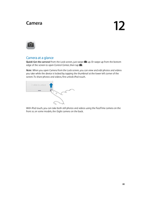 Page 8012
  80
Camera
Camera at a glance
Quick! Get the camera! From the Lock screen, just swipe  up. Or swipe up from the bottom 
edge of the screen to open Control Center, then tap .
Note:  When you open Camera from the Lock screen, you can view and edit photos and videos 
you take while the device is locked by tapping the thumbnail at the lower-left corner of the 
screen. To share photos and videos, first unlock iPod touch.
With iPod touch, you can take both still photos and videos using the FaceTime camera...