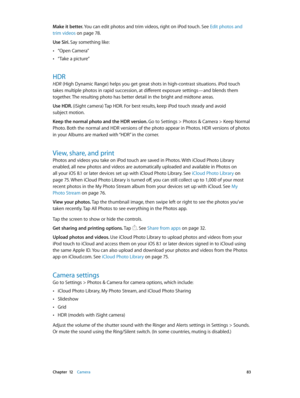 Page 83 Chapter  12    Camera 83
Make it better. You can edit photos and trim videos, right on iPod touch. See Edit photos and 
trim videos
 on page 78 .
Use Siri. Say something like:
 •“Open Camera”
 •“Take a picture”
HDR
HDR (High Dynamic Range) helps you get great shots in high-contrast situations. iPod touch 
takes multiple photos in rapid succession, at different exposure settings—and blends them 
together. The resulting photo has better detail in the bright and midtone areas.
Use HDR. 
(iSight camera) Tap...