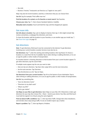 Page 89 Chapter  15    Maps 89
 •Zip code
 •Business (“movies,” “restaurants san francisco ca,” “apple inc new york”)
Maps may also list recent locations, searches, or directions that you can choose from.
Use Siri. Say, for example, “Find coffee near me.”
Find the location of a contact, or of a favorite or recent search. Tap Favorites.
Choose your view. Tap 
, then choose Standard, Hybrid, or Satellite.
Manually mark a location. Touch and hold the map until the dropped pin appears.
Get more info
Get info about...