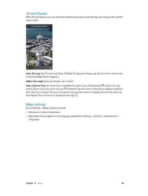 Page 90 Chapter  15    Maps 90
3D and Flyover
With 3D and Flyover, you can see three-dimensional views and even fly over many of the world’s 
major cities. 
The Transamerica Pyramid Building is a registered 
service mark of Transamerica Corporation.View 3D map. Tap , then tap Show 3D Map. Or, drag two fingers up. (Zoom in for a closer look 
if Show 3D Map doesn’t appear.)
Adjust the angle. Drag two fingers up or down.
Take a Flyover Tour. An aerial tour is available for select cities, indicated by 
 next to the...