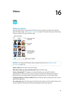 Page 9116
  91
Videos
Videos at a glance
Open the Videos app to watch movies, TV shows, and music videos. To watch video podcasts, 
open the Podcasts app—see Podcasts at a glance
 on page 11 9. To watch videos you record using 
Camera on iPod touch, open the Photos app.
Choose a category.
Delete videos from 
your library.
Add to your library.
Tap a video 
to play it.
This video hasn’t 
been downloaded 
to iPod touch.
WARNING:  For importan t information about avoiding hearing loss, see Important safety...