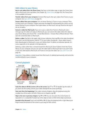 Page 92 Chapter  16    Videos 92
Add videos to your library
Buy or rent videos from the iTunes Store. Tap Store in the Videos app, or open the iTunes Store 
app on iPod touch, then tap Videos. See Chapter 22, iTunes Store, on page 10 3. The iTunes Store 
is not available in all areas.
Transfer videos from your computer. 
Connect iPod touch, then sync videos from iTunes on your 
computer. See Sync with iTunes on page 16.
Stream videos from your computer. Turn on Home Sharing in iTunes on your computer. Then, 
on...