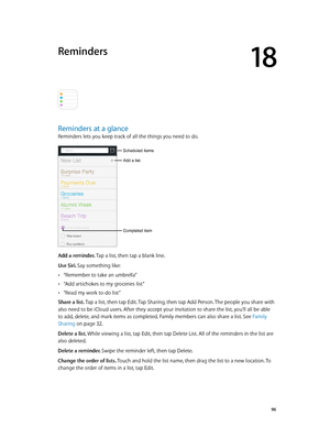 Page 9618
  96
Reminders
Reminders at a glance
Reminders lets you keep track of all the things you need to do.
Add a list.
Completed item
Scheduled items
Add a reminder. Tap a list, then tap a blank line.
Use Siri. Say something like:
 •“Remember to take an umbrella”
 •“Add artichokes to my groceries list”
 •“Read my work to-do list”
Share a list. Tap a list, then tap Edit. Tap Sharing, then tap Add Person. The people you share with 
also need to be iCloud users. After they accept your invitation to share the...