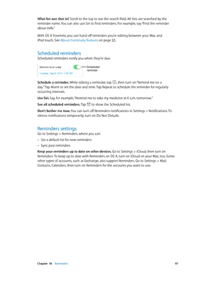 Page 97 Chapter  18    Reminders 97
What list was that in? Scroll to the top to see the search field. All lists are searched by the 
reminder name. You can also use Siri to find reminders. For example, say “Find the reminder 
about milk.”
With OS X Yosemite, you can hand off reminders you’re editing between your Mac and 
iPod touch. See About Continuity features on page 22.
Scheduled reminders
Scheduled reminders notify you when they’re due.
Scheduled 
reminder
Schedule a reminder. While editing a reminder, tap...