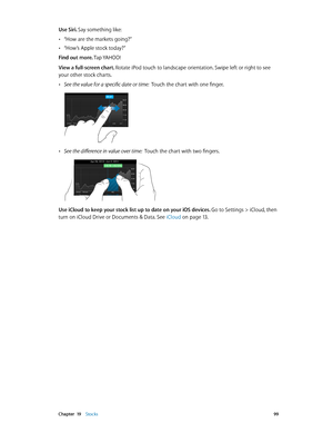 Page 99 Chapter  19    Stocks 99
Use Siri. Say something like:
 •“How are the markets going?”
 •“How’s Apple stock today?”
Find out more. Tap YAHOO!
View a full-screen chart. 
Rotate iPod touch to landscape orientation. Swipe left or right to see 
your other stock charts.
 •See the value for a specific date or time:  Touch the chart with one finger.
 •See the difference in value over time:  Touch the chart with two fingers.
Use iCloud to keep your stock list up to date on your iOS devices. Go to Settings >...