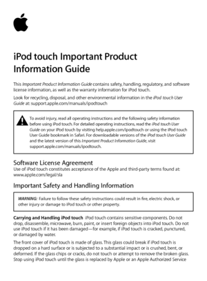 Page 1iPod touch Important Product  
Information Guide
This Important Product Information Guide contains safety, handling, regulatory, and software 
license information, as well as the warranty information for iPod touch. 
Look for recycling, disposal, and other environmental information in the iPod touch User 
Guide at: support.apple.com/manuals/ipodtouch
±    To avoid injury, read all operating instructions and the following safety information 
before using iPod  touch. For detailed operating...