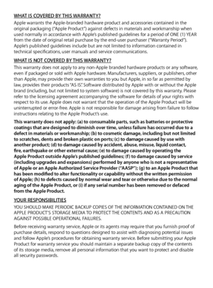 Page 11WHAT IS COVERED BY THIS WARRANTY?Apple warrants the Apple-branded hardware product and accessories contained in the 
original packaging (“Apple Product”) against defects in materials and workmanship when 
used normally in accordance with Apple’s published guidelines for a period of ONE (1) YEAR 
from the date of original retail purchase by the end-user purchaser (“Warranty Period”). 
Apple’s published guidelines include but are not limited to information contained in 
technical specifications, user...