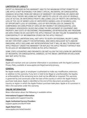 Page 14LIMITATION OF LIABILITYEXCEPT AS PROVIDED IN THIS WARRANTY AND TO THE MAXIMUM EXTENT PERMITTED BY 
LAW, APPLE IS NOT RESPONSIBLE FOR DIRECT, SPECIAL, INCIDENTAL OR CONSEQUENTIAL 
DAMAGES RESULTING FROM ANY BREACH OF WARRANTY OR CONDITION, OR UNDER ANY 
OTHER LEGAL THEORY, INCLUDING BUT NOT LIMITED TO LOSS OF USE; LOSS OF REVENUE; 
LOSS OF ACTUAL OR ANTICIPATED PROFITS (INCLUDING LOSS OF PROFITS ON CONTRACTS); 
LOSS OF THE USE OF MONEY; LOSS OF ANTICIPATED SAVINGS; LOSS OF BUSINESS; LOSS 
OF OPPORTUNITY;...