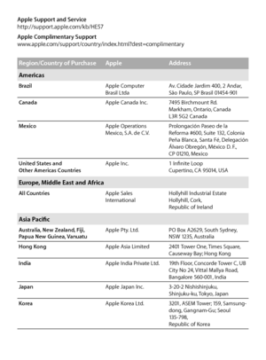 Page 15Apple Support and Service
http://support.apple.com/kb/HE57
Apple Complimentary Support
www.apple.com/support/country/index.html?dest=complimentary
Region/Country of PurchaseAppleAddress
Americas
Brazil Apple Computer 
Brasil LtdaAv. Cidade Jardim 400, 2 Andar, 
São Paulo, SP Brasil 01454-901
Canada Apple Canada Inc.7495 Birchmount Rd.  
Markham, Ontario, Canada  
L3R 5G2 Canada
Mexico Apple Operations 
Mexico, S.A. de C.V.Prolongación Paseo de la 
Reforma #600, Suite 132, Colonia 
Peña Blanca, Santa Fé,...