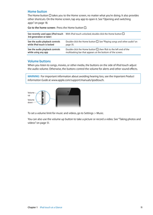 Page 11Home button
The Home button  takes you to the Home screen, no matter what you’re doing. It also provides 
other shortcuts. On the Home screen, tap any app to open it. See “Opening and switching 
apps
”  on page 18 .
Go to the home screen:   Press the Home button .
See recently used apps (iPod touch 
3rd generation or later) With iPod touch unlocked, double-click the Home button 
.
See the audio playback controls 
while iPod touch is lockedDouble-click the Home button . See “Playing songs and other...