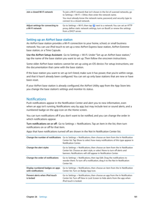 Page 101Join a closed Wi-Fi networkTo join a Wi-Fi network that isn’t shown in the list of scanned networks, go 
to Settings > Wi-Fi > Other, then enter the network name.
You must already know the network name, password, and security type to 
connect to a closed network.
Adjust settings for connecting to  
a Wi-Fi network Go to Settings > Wi-Fi, then tap 
 next to a network. You can set an HTTP 
proxy, define static network settings, turn on BootP, or renew the settings 
from a DHCP server.
Setting up an AirPort...