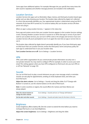 Page 102Some apps have additional options. For example, Messages lets you specify how many times the 
alert sound is repeated, and whether message previews are included in the notification.
Location Services
Location Services lets apps such as Reminders, Maps, Camera, and third-party location-based apps 
gather and use data showing your location. The location data collected by Apple isn’t collected 
in a form that personally identifies you. Your approximate location is determined using local Wi-Fi 
networks (if...