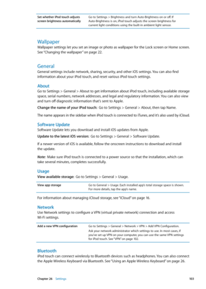 Page 103Set whether iPod touch adjusts 
screen brightness automaticallyGo to Settings > Brightness and turn Auto-Brightness on or off. If 
 Auto-Brightness is on, iPod touch adjusts the screen brightness for  
current light conditions using the built-in ambient light sensor.
Wallpaper
Wallpaper settings let you set an image or photo as wallpaper for the Lock screen or Home screen. 
See “ Changing the wallpaper
” on page 22 .
General
General settings include network, sharing, security, and other iOS settings. You...