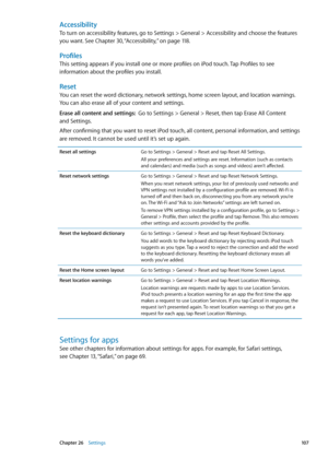 Page 107Accessibility
To turn on accessibility features, go to Settings > General > Accessibility and choose the features 
you want. See Chapter 30, “Accessibility,”  on page 11 8 .
Profiles
This setting appears if you install one or more profiles on iPod touch. Tap Profiles to see 
information about the profiles you install.
Reset
You can reset the word dictionary, network settings, home screen layout, and location warnings. 
You can also erase all of your content and settings.
Erase all content and settings:...