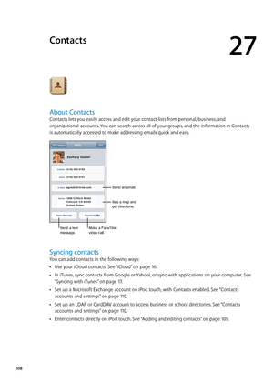 Page 108Contacts
27
About Contacts
Contacts lets you easily access and edit your contact lists from personal, business, and 
organizational accounts. You can search across all of your groups, and the information in Contacts 
is automatically accessed to make addressing emails quick and easy.
Send an email.
Send a text 
message.Make a FaceTime video call.
See a map and 
get directions.
Syncing contacts
You can add contacts in the following ways: Use your iCloud contacts. See “
 ÂiCloud” on page 16 .
In iTunes,...