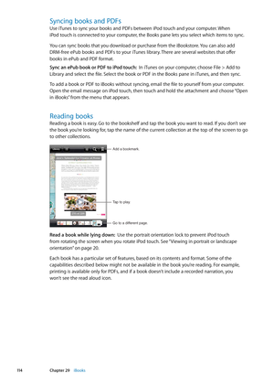 Page 114Syncing books and PDFs
Use iTunes to sync your books and PDFs between iPod touch and your computer. When 
iPod touch is connected to your computer, the Books pane lets you select which items to sync.
You can sync books that you download or purchase from the iBookstore. You can also add  
DRM-free ePub books and PDFs to your iTunes library. There are several websites that offer   
books in ePub and PDF format.
Sync an ePub book or PDF to iPod touch:  In iTunes on your computer, choose File > Add to...