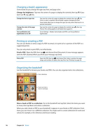 Page 116Changing a book’s appearance
Some books let you change the type size, font, and page color.
Change the brightness:  Tap near the center of a page to display the controls, then tap 
. If you 
don’t see , tap  first.
Change the font or type sizeTap near the center of a page to display the controls, then tap . Tap 
Fonts to select a typeface. Not all books support changing the font.
Some books allow you to change the type size only when iPod touch is in 
portrait orientation.
Change the color of the page...