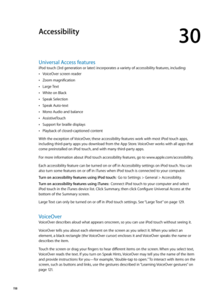 Page 118Accessibility
30
Universal Access features
iPod touch (3rd generation or later) incorporates a variety of accessibility features, including:
VoiceOver screen reader Â
Zoom magnification Â
Large Text Â
White on Black Â
Speak Selection Â
Speak Auto-text Â
Mono Audio and balance Â
AssistiveTouch Â
Support for braille displays Â
Playback of closed-captioned content Â
With the exception of VoiceOver, these accessibility features work with most iPod touch apps, 
including third-party apps you download from the...