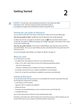 Page 13Getting Started
2
WARNING:  To avoid injury, read all operating instructions in this guide and safety  
information in the  iPod touch Important Product Information Guide at  
www.apple.com/support/manuals/ipodtouch before using iPod touch.·
Viewing this user guide on iPod touch
You can view the iPod touch User Guide on iPod touch in Safari, and in the free iBooks app.
View the user guide in Safari:   Tap , then tap the iPod touch User Guide bookmark.
To add an icon for the user guide to the Home screen,...