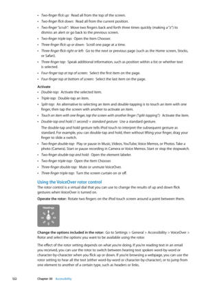 Page 122 ÂTwo-finger flick up:  Read all from the top of the screen.
 ÂTwo-finger flick down:  Read all from the current position.
 ÂTwo-finger “scrub”:  Move two fingers back and forth three times quickly (making a “z”) to 
dismiss an alert or go back to the previous screen.
 ÂTwo-finger triple tap:  Open the Item Chooser.
 ÂThree-finger flick up or down:  Scroll one page at a time.
 ÂThree-finger flick right or left:  Go to the next or previous page (such as the Home screen, Stocks, 
or Safari).
 ÂThree-finger...