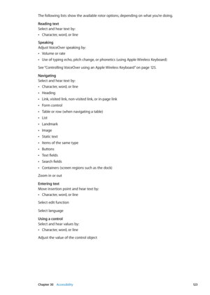 Page 123The following lists show the available rotor options, depending on what you’re doing.
Reading text
Select and hear text by:Character, word, or line
 Â
Speaking
Adjust VoiceOver speaking by:Volume or rate
 Â
Use of typing echo, pitch change, or phonetics (using Apple Wireless Keyboard) Â
See “ Controlling VoiceOver using an Apple Wireless Keyboard” on page 12 5 .
Navigating
Select and hear text by: Character, word, or line
 Â
Heading Â
Link, visited link, non-visited link, or in-page link Â
Form control...