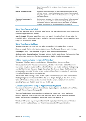 Page 125UndoShake iPod touch, flick left or right to choose the action to undo, then 
double-tap.
Enter an accented character In standard typing mode, select the plain character, then double-tap and 
hold until you hear a sound indicating alternate characters have appeared. 
Drag left or right to select and hear the choices. Release your finger to enter 
the current selection.
Change the language you’re  
typing in Set the rotor to Language, then flick up or down. Choose “default language” 
to use the language...