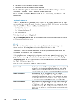 Page 128The current line contains additional text to the left Â
The current line contains additional text to the right Â
Set the leftmost or rightmost cell to display status information:  Go to Settings > General > 
Accessibility > VoiceOver > Braille > Status Cell, and tap Left or Right. 
See an expanded description of the status cell:   On your braille display, press the status cell’s 
router button.
Triple-click Home
Triple-click Home provides an easy way to turn some of the Accessibility features on or off...