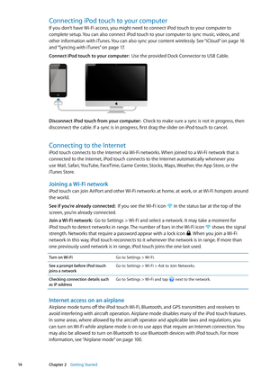 Page 14Connecting iPod touch to your computer
If you don’t have Wi-Fi access, you might need to connect iPod touch to your computer to 
complete setup. You can also connect iPod touch to your computer to sync music, videos, and 
other information with iTunes. You can also sync your content wirelessly. See “iCloud” on page 16  
and “Syncing with iTunes
”  on page 17 .
Connect iPod touch to your computer:   Use the provided Dock Connector to USB Cable.
Disconnect iPod touch from your computer:   Check to make...